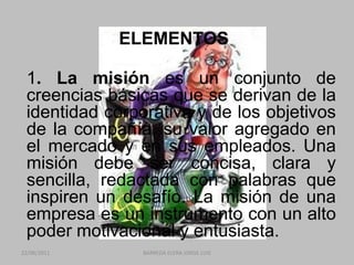 ELEMENTOS	1. La misión es un conjunto de creencias básicas que se derivan de la identidad corporativa y de los objetivos de la compañía, su valor agregado en el mercado y en sus empleados. Una misión debe ser concisa, clara y sencilla, redactada con palabras que inspiren un desafío. La misión de una empresa es un instrumento con un alto poder motivacional y entusiasta. 22/06/2011BARREDA ELERA JORGE LUIS
