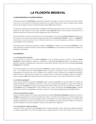 LA FILOSOFÍA MEDIEVAL
A. CARACTERIZACIÓN DE LA FILOSOFÍA MEDIEVAL
La filosofía cristiana de la Edad Media se subordinó totalmente a la teología, e inclusive a la mística. Convendría recordar
esto sí que en sus comienzos el cristianismo insurgió como un desafió revolucionario contra la realidad social y política
de los primeros siglas de nuestra era etapa de máximo poderío del Imperio Romano.
El cristianismo primitivo se desentendió de la investigación filosófica propiamente dicha. Es más: los nuevos creyentes se
apartaron de toda filosofía, lo que resulta explicable porque todos los sistemas hasta entonces conocidos eran el
producto intelectual de culturas precristianas, paganas por esencia y definición.
Pero para dominar, a base de nuevo ideal de vida, el mundo pagano, los primeros escritores cristianos trabajaron con
los conceptos y fórmulas del pensamiento griego, elaborando así una construcción doctrinal, es decir, una dogmática.
Este proceso se inicia tan pronto como el cristianismo deja de ser una secta perseguida y comienza a conquistar a
personalidades cultas e influyentes.
El pensamiento de los primeros expositores cristianos -los padres de la Iglesia- se ha denominado Patrística. En este
ciclo, predominó el idealismo platónico. Advino después la Escolástica, en que predomina el pensamiento sistemático y
totalizador de Aristóteles.
B. LA PATRISTICA
1. La corriente gnóstica primitiva
El ciclo patrístico se inicia con una tendencia gnóstica, en que la doctrina cristiana se explica a través de teorías
filosóficas de origen pitagórico, platónico y neoplatónico. Después de los Padres Apostólicos, continuadores de los
apóstoles, advienen los apologistas de la época de los emperadores Antoninos, entre los cuales se distinguió San Justino
de Naplusa (hacia 100-163).
De la posición gnóstica fue máximo representante Valentino, ferviente platónico, que tuvo numerosos discípulos en
Lyon. Y un decidido adversario en San Ireneo (140-203). En general, los gnósticos fueron esencialmente dualistas:
preocupados por la idea del mal y por el problema de su relación con Dios, enfrentaron los conceptos de divinidad y,
materia. Pero en su última esencia, la gnosis fue un impulso místico: el conocimiento verdadero, según esta tendencia,
sólo se consigue en Dios. Meta suprema de todo conocimiento, por lo tanto, será la unión del hombre con su creador.
2. La tendencia apologética
A esta primera tendencia, propiamente sincretista, sigue la posición apologética de muchos Padres de la Iglesia. Se
trataba de defender, con argumentos racionales, la nueva fe y sus implicaciones dogmáticas. La figura más notable de
este período fue Tertuliano (c.155-245), cuyo temperamento jurídico le lleva a afirmar que el cristianismo se impone a la
razón humana como una nueva ley de la vida. Poseedor de un vasto conocimiento de la filosofía griega, Tertuliano
defendió en sus obras, con argumentos racionales, la nueva fe. Y creó la terminología básica de la teología cristiana.
3. Hacia una filosofía de la religión
Hacia este objetivo tendieron los esfuerzos de dos Padres de la Iglesia: Clemente de Alejandría, fallecido en el año 215,
y Orígenes, desaparecido en el año 254 y discípulo del anterior. Las obras de este último son un esfuerzo heróico para
elucidar el contenido de las Escrituras (Antiguo y Nuevo Testamento) a la luz de la filosofía griega, y en especial de la
metafísica neoplatónica. Sus obras se relacionan con la casi totalidad de la ciencia eclesiástica: exégesis y crítica de las
Escrituras (exégesis escrituraria), apologética, ascética, moral, polemística y dogmática.
4. La nueva patrística: Agustín de Hipona
La Nueva Patrística, o período final de este gran ciclo de la primitiva filosofía cristiana, encuentra en Agustín de Hipona
su máximo representante. Este ilustre pensador nació en Tagaste (Africa) en el año 354 y falleció en el 430, siendo
 