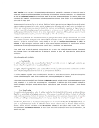 Pedro Abelardo (1079-1142) era francés de origen y su existencia fue apasionada y romántica. En la discusión sobre los
universales adopté una posición intermedia, afirmando que la realidad de lo universal se manifiesta en la individualidad
de cada ser (universalia in rebus) y que las formas -ideas- de las cosas existen de antemano en el espíritu divino como
conceptos, pero que estos conceptos divinos solamente pueden ser conocidos por el hombre en las cosas y mediante el
ejercicio de su propia razón.
Sus aportes más importantes fueron de carácter dialéctico. Sostiene que, en materia religiosa, los puntos de vista o
argumentos puramente autoritarios deben sustituir por argumentos racionales, toda vez que la razón nos fue dada para
el bien, por lo cual no debemos desconfiar de ella. Ser cristiano, afirma Abelardo, equivale a ser lógico. Este gran
pensador interpretó muchos dogmas y afirmaciones bíblicas en sentido meramente simbólico. Así, la ascensión de Cristo
significa para un intelectual la elevación de las almas al plano de lo extraterreno. Afirmó, además, que en el mundo
intelectual no caben los conceptos puramente materiales de un cielo o de un infierno.
También se ocupó Abelardo de la ética. En este terreno, su principal afirmación es la de que el hombre solo peca cuando
obra contra su conciencia. La ley natural es anterior a toda revelación, es decir, la norma moral antecede a creencia
religiosa. Y el amor es la virtud que nos salva y redime. De aquí que en su Diálogo entre un filósofo, un judío y un
cristiano, no llegue a ninguna conclusión sobre "la mejor" de las religiones; en cambio, los interlocutores terminan
poniéndose de acuerdo partiendo de la ley moral, que nos obliga al amor hacia toda la humanidad.
Como puede verse, las tesis de Abelardo -revolucionarias para su época- han comenzado a ser aceptadas oficialmente
por la Iglesia Católica: Su modernidad hace de este gran pensador la figura más importante del primer período
escolástico.
3. La culminación de la Escolástica
a. Filosofía árabe
En la Edad Media, existieron dos escuelas filosóficas "árabes"; la oriental, con sede en Bagdad, y la occidental, que
floreció en España y especialmente en la ciudad de Córdoba.
39
En Bagdad, Al-Quindi (siglo IX) afirmó que el estudio de las matemáticas y de las ciencias de la naturaleza era condición
previa indispensable para ascender al campo de. las generalizaciones filosóficas.
En España, Avenpace (siglo XII). -en su Guía del solitario- describió los grados del conocimiento,.desde él instinto animal
hasta el conocimiento puro, que es aquel que emana de la divinidad y formé parte de su esencia.
El más celebrado de los filósofos árabes españoles fue Averroes (siglo XII), teólogo, jurista, médico y pensador tan ilustre
como influyente. En su filosofía, fue aristotelista puro y sistemático. De aquí que sus obras hubiesen modelado la
filosofía escolástica del último período, porque fueron traducidas del árabe al español, al italiano y a otros idiomas
modernos.
b. La filosofía judía
El más célebre de los pensadores judíos de la Edad Media fue Maimónides (1135-1204), nacido también en Córdoba
(España). En su obra Guía del atribulado explica cómo el hombre que ha perdido la fe debido al estudio de la filosofía,
puede recobrarla mediante el estudio de la ciencia. Para Maimónides, el bien supremo es el conocimiento de la verdad
científica, pero el fin y el sentido de toda sabiduría es la moral, es decir, la ética personal enfrentada a la vida real.
40
Remotamente, Maimónides se muestra así como un precursor del pensamiento filosófico de Albert Schweitzer, para
quien no es posible divorciar la ética de la filosofía ni de la ciencia. Sobre la. vida y las ideas del célebre misionero,.
músico y filósofo alsaciano consúltese su libro Ma vie et ma pensée (Club des Editeurs. Albin Michel. París, 1960) y
principalmente su Filosofía de la Civilización, de la que existe traducción española por Héctor Vaccaro Editorial Sur, S.A.
Buenos Aíres, 1962.
 