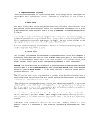 c. Los grandes pensadores escolásticos
La filosofía escolástica culmina en el siglo XIII con las obras de Alberto Magno, de origen alemán (1206-1280) y de Santo
Tomás de Aquino, nacido cerca de Nápoles hacia 1225 y fallecido en 1274, cuando viajaba para asistir al Concilio de
Lyon.
1) Alberto Magno
Mejor que un pensador original, fue un erudito, razón por la cual recibió el nombre de "Doctor universalis". Pero fue
quien más influyó entre los filósofos occidentales cristianos, en el sentido de inclinar el pensamiento crítico por las vías
del aristotelismo. Y esto, hasta el punto de que varias de sus obras son comentarios e inclusive paráfrasis de los tratados
del Estagirita.
En Alberto Magno se presenta una muy interesante conjunción del criterio sistemático de Aristóteles, la dogmática de
San Agustín y los postulados puramente científicos de Galeno e Hipócrates. Sostiene que las cuestiones de la filosofía
deben ser tratadas con los mismos medios que proporciona esta disciplina y que, por el contrario, la teología tiene que
seguir su propio camino, en cuanto se basa en la verdad revelada por Dios al hombre.
42
De aquí que diferencie claramente el conocimiento natural (filosófico) del conocimiento sobrenatural (teológico). Esta
posición básica pasa a su discípulo Tomás de Aquino.
2) Tomas de Aquino
Fue y sigue siendo, indudablemente, el más importante e influyente de los filósofos cristianos de la Edad Media. Su
misión consistió, esencialmente, en la ordenación -dentro del mundo conceptual de la iglesia- del antiguo concepto del
mundo, que toma de Aristóteles. La razón natural, en este sistema, es aceptada como fuente última de toda verdad,
porque lo que de ella emana, lo que ella reconoce como cierto, no sólo tiene validez en filosofía sino en teología.
43
Metafísica. Existe, según Santo Tomás, una serie continua de evolución desde las formas inferiores de la existencia,
pasando por la vida de las plantas (anima vegetativa) y la de los animales (anima sensitiva) hasta la existencia humana,
animada por el espíritu (anima racionalis). Y, más allá todavía, hasta llegar a los ángeles -espíritus superiores
incorpóreos-, y finalmente a Dios.
Ética. El fin moral del hombre consiste en el desarrollo de su naturaleza racional. Decidido intelectualista, Tomás de
Aquino considera que es el entendimiento el que rige la voluntad. Esta puede elegir libremente, pero decide basándose
en actos racionales, o sea en el conocimiento de las cosas.
Política. El derecho es de origen divino. La monarquía es la mejor forma de gobierno, porque equilibra los intereses de la
aristocracia y los del pueblo. En todo caso, la existencia presente no es sino una preparación para la vida futura, y lo
divino de esta existencia por venir se revela o hace visible en la Iglesia Católica. De donde todos los reyes y soberanos
deben obedecer al Papa, que es el representante de Cristo en la tierra.
Intentar una síntesis esquemática de las doctrinas de pensadores sistemáticos es tarea tan peligrosa como imposible. En
todo caso, debe recordarse que la Suma filosófica y la Suma teológica son obras de síntesis realmente grandiosas. La
última en particular, es un verdadero compendio del pensamiento tomista e, inclusive, de todo el pensamiento
escolástico.
Muchos de los aportes conceptuales de Tomás de Aquino, y muchas de sus doctrinas, pertenecen a un pasado
irreversible. Subsisten de su pensamiento, en cambio, facetas que coinciden con el pensamiento y con la ciencia
moderna.
 