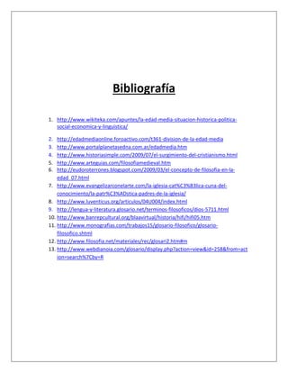 Bibliografía
1. http://www.wikiteka.com/apuntes/la-edad-media-situacion-historica-politica-
social-economica-y-linguistica/
2. http://edadmediaonline.foroactivo.com/t361-division-de-la-edad-media
3. http://www.portalplanetasedna.com.ar/edadmedia.htm
4. http://www.historiasimple.com/2009/07/el-surgimiento-del-cristianismo.html
5. http://www.arteguias.com/filosofiamedieval.htm
6. http://eudoroterrones.blogspot.com/2009/03/el-concepto-de-filosofia-en-la-
edad_07.html
7. http://www.evangelizarconelarte.com/la-iglesia-cat%C3%B3lica-cuna-del-
conocimiento/la-patr%C3%ADstica-padres-de-la-iglesia/
8. http://www.luventicus.org/articulos/04U004/index.html
9. http://lengua-y-literatura.glosario.net/terminos-filosoficos/dios-5711.html
10. http://www.banrepcultural.org/blaavirtual/historia/hifi/hifi05.htm
11. http://www.monografias.com/trabajos15/glosario-filosofico/glosario-
filosofico.shtml
12. http://www.filosofia.net/materiales/rec/glosari2.htm#m
13. http://www.webdianoia.com/glosario/display.php?action=view&id=258&from=act
ion=search%7Cby=R
 