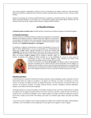 curas. Estas parroquias se agrupaban en diócesis, que eran conducidas por los obispos. Luego de la caída del Imperio
Romano de Occidente, el obispo de Roma comenzó a reclamar autoridad sobre los demás y se dio a sí mismo el título
de Papa.
Aunque las parroquias de la Europa occidental terminaron aceptando la autoridad del Papa, las iglesias orientales,
dentro del Imperio Bizantino, no lo hicieron así. En consecuencia surgieron dos grandes iglesias cristianas que aún
subsisten hasta el día de hoy: la Iglesia Católica Romana y la Iglesia Católica Ortodoxa.
La Filosofía Cristiana
La filosofía cristiana se divide en dos: Filosofía Patrística o Filosofía de los Padres de la Iglesia y la Filosofía Escolástica.
La Filosofía Patrística
La primera etapa en la filosofía medieval es aquella que corresponde a la articulación
definitiva de los dogmas cristianos, su defensa ante otras religiones y a la iniciación a
la humanidad en la Verdad de Cristo, la única posible. Estos primeros hombres fueron
llamados Padres de la Iglesia y su estudio y difusión se denominó Patrística a manos
de autores como Hipólito de Antioquia o de San Agustín.
Si atendemos al segundo, encontraremos sus teorías encuadradas en lo que se ha
dado en llamar neoplatonismo y es que a él corresponde una reinterpretación de
Platón bajo un tinte cristiano: Agustín (354-430) es el último gran filósofo de la
antigüedad y principio de la modernidad, el límite entre dos formas de entender y
pensar la filosofía. Se presenta como un buscador afanoso de la Verdad que hace del
Saber una cuestión de vida o muerte y ello lo consigue al describir, según sus
escritos, la profunda vena religiosa de Platón resumida así: no hay posibilidad de conocer sin amar porque el
conocimiento es amor y sólo amando, llegando a Dios, conocemos con certeza. Todo
conocimiento de Verdad se conoce a través de la luz de Dios.
A través de la Patrística -del estudio de los padres- San Agustín recibe la oportunidad de
solucionar el problema de Fe y Razón aunque no parte de distinguir entre la religión y la
filosofía sino que considera a las dos como soluciones equivalentes para una necesidad vital
del hombre que es la posesión de la Verdad. San Agustín los identificó sin confundirlas, sabía
que la razón religiosa se alcanza con la Fe y la razón de la filosofía se alcanza con la razón.
Filosofía patrística
La filosofía patrística comprende la filosofía de los padres apostólicos, padres apologistas y padres catequistas. Entre los
denominados Padres de la Iglesia se consideran a san Agustín, San Policarpo, san Justino, san Policarpo, san Irineo,
Taciano, san Atanasio, san Basilio el Grande, san Gregorio Nacianceno, san Juan Damaceno, san Hilario de Potiers, san
Jerónimo, san Ambrosio, Tertuliano, san Papías, Clemente Romano, Lactancia, Atenágoras, Clemente Alejandrino,
Orígenes, Justino Mártir, Minucia Félix y Hegestipo.
La filosofía patrística es el conjunto de dogmas o de verdades reveladas por Dios y que fueron elaborados por los padres
de la Iglesia. Entre los dogmas principales podemos mencionar: a) existe un solo Dios, creador de todo; b) el hombre es
creado por Dios; c) el hombre está obligado a creer en alguna religión, d) la religión cristiana fue fundada por Jesucristo,
hijo de Dios, enviado por Dios Padre como Mesías, para salvar a los hombres según habían anunciado los profetas
hebreos.
Y es por la fe y no por la religión la que se acepta los dogmas de la Iglesia como verdades indiscutibles, indemostrables e
irrefutables. La fe es entendido en sus tres significados: a) creer algo; b) creer a alguien; c) creer en alguien.
 
