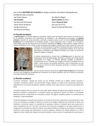 Con el título DOCTORES DE LA IGLESIA se otorga a escritores eclesiásticos distinguidos por
santidad de vida y erudición:
-San Pedro Damian
-San Anselmo
-San Bernardo de Claraval
-Santo Tomas de Aquino
-San Buenaventura
-San Antonio de Padua
-San Alberto Magno
-Santa Catalina de Siena
-Santa Teresa de Avila
-San Juan de la Cruz
-Santa Teresita del Niño Jesús
La Filosofía Escolástica
La segunda etapa en la filosofía medieval, la Escolástica, surgirá a partir del siglo XIII. Dicha centuria se convertirá en el
de la metafísica, consecuencia del conocimiento de Aristóteles y del neoplatonismo greco-árabe cuyo objetivo
principal es descubrir las causas profundas o esenciales y después practicar a partir de ellas el método científico por
excelencia con la reinterpretación de Aristóteles, gracias a nuevas traducciones que se realizan en las Escuelas y
Universidades entre las que destacaremos la Escuela de Traductores de Toledo. En estos espacios, surgidos todos en
tiempos del Medievo, se va a cultivar un saber principalmente teológico y filosófico por el que a través de la ciencia de
Aristóteles, se intentará explicar la existencia sobrenatural de Dios. A pesar de que la
Escolástica es principalmente teología, es esencialmente filosofía. Así los dice dirá
Julián Marías: la Escolástica trata problemas filosóficos que surgen con ocasión de
cuestiones religiosas y teológicas.
El máximo representante en nuestro país será Averroes quien se afana por una
interpretación literal del filósofo griego, afirmando la existencia de la Doble Verdad,
representada en la religión y la filosofía. Averroes, cordobés, ha obtenido el
reconocimiento por ser el filósofo que consagró el triunfo de Aristóteles entre los
árabes, a quien procesa una profunda admiración, como lo demuestran sus tres
obras en las que comenta los libros del griego, ejerciendo una influencia profunda
entre los latinos.
Lejos de nuestras fronteras encontramos a Santo Tomás de Aquino quien desarrolló
una teoría que conjugaba las posibilidades del cristianismo con las ideas aristotélicas, que con el tiempo se convertirán
en las ideas oficiales del catolicismo.
La filosofía escolástica
El término “escolástica”, utilizado por primera vez por Teofrasto, proviene de la palabra “scholas” (escuela) y
“scholastici” (escolástico), debido a que esta filosofía se llegó a elaborar y a enseñar en las instituciones eclesiásticas,
especialmente en las escuelas parroquiales, obispales y abadías, de las cuales nacieron la primeras universidades de la
época.
La filosofía escolástica tiene una duración de cuatro siglos: desde mediados del siglo XI hasta mediados del siglo XV. Y se
denomina escolástica o escolasticismo a la filosofía cristiana que siguiendo la doctrina de Platón y de Aristóteles
predominó durante la Edad Media en el Occidente europeo. Para algunos estudiosos significa “la cristianización de
Aristóteles” en plena Edad Media.
La filosofía escolástica se caracteriza por constituir una síntesis de las doctrinas imperantes; la armonización de la razón
y la fe, de la filosofía y la teología, la filosofía es la sierva de la teología; predilección por la filosofía de Platón y de
Aristóteles y el profundo respeto a la autoridad de los pensadores clásicos; la revelación divina como ayuda para la
razón; el predominio de la fe y del clero, esta última como fuerza de la inteligencia y del saber (aristocracia de la
inteligencia); y la enseñanza de la doctrina cristiana como sistema científico de verdades ya encontradas y no investiga ni
filosofa por cuenta propia; del intelectualismo se pasó al ergotismo; utilización del método deductivo en su forma
silogística; carácter colectivo del trabajo de la escuela escolástica; creencia común en la objetividad del conocimiento, a
 