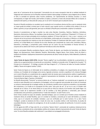 pesar de la “controversia de los Universales”; formulación de una nueva concepción total de la realidad mediante la
integración del cristianismo con las filosofías anteriores desde la época griega; la barbarie o poca elegancia de su idioma,
el latín; la variedad de opiniones sobre muchos problemas, con representantes de distintas escuelas y a veces
contrapuestas; el origen del mundo y del hombre se explica y soluciona a través del principio bíblico de la creación; la
exaltación del espíritu y el descuido del cuerpo, por no ser útil ni necesario para la salvación eterna.
Durante la filosofía escolástica se consideró que la revelación era la enseñanza directa de Dios y que la revelación tenía
un mayor grado de verdad y certeza que la razón natural y que cuando ocurría un conflicto entre ambos la fe era el
árbitro supremo y la que salía ganando, pero que se utilizaba la filosofía para comprender y explicar la revelación.
Durante el escolasticismo se llegó a enseñar las siete artes liberales: Gramática, Retórica, Dialéctica, Aritmética,
Geometría, Astronomía y Música. Se enseñaba a base de lecciones (“Lectio”) y polémicas (“Disputatio”). El Trivium y el
Cuadrivium eran las bases principales de la enseñanza medieval. El Trivium (del latín tri = tres, y viun = camino), es el
conjunto de las tres primeras artes liberales en la Edad Media, conformado por la Gramática, la Retórica y la Dialéctica.,
se dice que comprendía tres materias en loor de la Santísima Trinidad. El Cuadrivium (del latín cuadri= cuatro y vium =
camino), en la Edad Media era la división de las artes liberales que comprendía las cuatro artes: Aritmética, Música,
Geometría y Astrología, y comprendía cuatro materias por los cuatro ríos que fecundaban el Paraíso terrenal.. El
conjunto de los saberes del Trivium y del Cuadrivium formaba las siete artes liberales.
Entre los principales filósofos escolásticos figuran: santo Tomás de Aquino, san Anselmo de Cantorbery, san Alberto
Magno, san Buenaventura, Pedro Abelardo, Roselino, Maimónides, Rogerio Bacon, Duns Escoto, Henry de Ghent y
Guillermo de Ockham. Expliquemos brevemente el pensamiento de Santo Tomás de Aquino, Pedro Abelardo y Guillermo
de Ockham.
-Santo Tomás de Aquino (1225-1274). Llamado “Doctor angélico” por la profundidad y claridad de su pensamiento, la
solidez de sus argumentaciones y la pureza de sus costumbres. También es conocido como “El ángel de las Escuelas”, “El
Príncipe de la Escolástica”, “El teólogo consultor del Papa Gregorio X” y “El Patrono de todas las Escuelas Católicas”
(1880) y “Doctor de la Iglesia Católica” (1567).
Santo Tomás de Aquino es el reformador de la metafísica aristotélica y lo adapta a los requerimientos de la religión
cristiana, es el fundador de la teología como ciencia, logrando armonizar, conciliar y equilibrar la fe cristiana (Teología)
con la razón (Filosofía), en cumplimiento de su sagrada misión de rescatar para el pensamiento católico lo significativo y
trascendente del pensamiento antiguo, en especial el pensamiento de Aristóteles. Se dice, por ejemplo, que santo
Tomás de Aquino llegó a “bautizar a Aristóteles”.
Su filosofía denominada “Tomismo” se enmarca dentro de un “realismo moderado” y se caracteriza por lo siguiente: a)
concilia la razón (filosofía) con la revelación o fe (teología). La fe es la regla del recto proceder de la razón; b) constituye
un esfuerzo sistematizado de la teología católica, de conciliación científica entre la doctrina aristotélica y los postulados
del cristianismo; c) se funda en la concepción de Dios como “acto puro de ser”. El ser no es uno, el Creador está
separado de la criatura. El ser divino (Dios) es la causa del ser finito (la criatura); d) el hombre sólo puede llegar a la
verdad a través de la experiencia sensible o de los sentidos y las ideas generales o universales, pero siempre
considerando como prioritario y predominante el “orden del intelecto”, la razón frente a la fe.
Santo Tomás concibe tres tipos de verdades: a)verdad teológica, que es la verdad que el hombre conoce mediante la
revelación divina; b) verdad filosófica, que es la verdad no revelada y conocida por la razón del hombre y c) verdad
mixta, que es el conjunto de verdades reveladas y que son verificadas por la razón humana. En su obra “Suma
Teológica”, prueba la existencia de Dios a través de cinco vías: 1) prueba cinética o del movimiento; 2) prueba de
causalidad eficiente; 3) prueba de contingencia; 4) vía de la prueba de los grados de perfección; 5) vía de la prueba
teleológica.
El 4 de agosto de 1879, el Papa León XII, en su Encíclica “Aeterni Patris”, conmovido de la pobreza intelectual de los
seminaristas y estudiantes de las universidades católicas de la época, declaró al pensamiento de santo Tomás de Aquino
como “la única filosofía verdadera del catolicismo” y que debería ser propagado oficialmente.
 