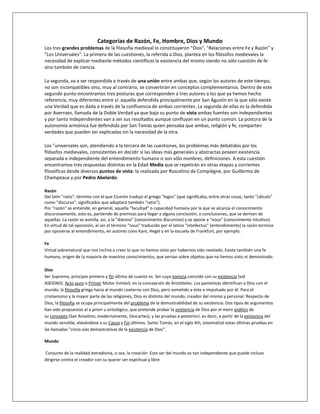 Categorías de Razón, Fe, Hombre, Dios y Mundo
Los tres grandes problemas de la filosofía medieval lo constituyeron "Dios", "Relaciones entre Fe y Razón" y
"Los Universales". La primera de las cuestiones, la referida a Dios, plantea en los filósofos medievales la
necesidad de explicar mediante métodos científicos la existencia del mismo siendo no sólo cuestión de fe
sino también de ciencia.
La segunda, va a ser respondida a través de una unión entre ambas que, según los autores de este tiempo,
no son incompatibles sino, muy al contrario, se convertirán en conceptos complementarios. Dentro de este
segundo punto encontramos tres posturas que corresponden a tres autores a los que ya hemos hecho
referencia, muy diferentes entre sí: aquella defendida principalmente por San Agustín en la que sólo existe
una Verdad que es dada a través de la confluencia de ambas corrientes. La segunda de ellas es la defendida
por Averroes, llamada de la Doble Verdad ya que bajo su punto de vista ambas fuentes son independientes
y por tanto independientes van a ser sus resultados aunque confluyan en un punto común. La postura de la
autonomía armónica fue defendida por San Tomás quien pensaba que ambas, religión y fe, comparten
verdades que pueden ser explicadas sin la necesidad de la otra.
Los "universales son, atendiendo a la tercera de las cuestiones, los problemas más debatidos por los
filósofos medievales, consistentes en decidir si las ideas más generales y abstractas poseen existencia
separada e independiente del entendimiento humano o son sólo nombres, definiciones. A esta cuestión
encontramos tres respuestas distintas en la Edad Media que se repetirán en otras etapas y corrientes
filosóficas desde diversos puntos de vista: la realizada por Roscelino de Compiègne, por Guillermo de
Champeaux y por Pedro Abelardo.
Razón
Del latín "ratio", término con el que Cicerón tradujo el griego "logos" (que significaba, entre otras cosas, tanto "cálculo"
como "discurso", significados que adoptará también "ratio").
Por "razón" se entiende, en general, aquella "facultad" o capacidad humana por la que se alcanza el conocimiento
discursivamente, esto es, partiendo de premisas para llegar a alguna conclusión, o conclusiones, que se derivan de
aquellas. La razón se asimila, así, a la "diànoia" (conocimiento discursivo) y se opone a "nous" (conocimiento intuitivo).
En virtud de tal oposición, al ser el término "nous" traducido por el latino "intellectus" (entendimiento) la razón termina
por oponerse al entendimiento, en autores cono Kant, Hegel y en la escuela de Frankfurt, por ejemplo.
Fe
Virtud sobrenatural que nos inclina a creer lo que no hemos visto por habernos sido revelado. Existe también una fe
humana, origen de la mayoría de nuestros conocimientos, que versan sobre objetos que no hemos visto ni demostrado.
Dios
Ser Supremo, principio primero y fin último de cuanto es. Ser cuya esencia coincide con su existencia (vid
ASEIDAD). Acto puro o Primer Motor Inmóvil, en la concepción de Aristóteles. Los panteístas identifican a Dios con el
mundo; la filosofía griega hacia al mundo coeterno con Dios, pero sometido a éste e impulsado por él. Para el
cristianismo y la mayor parte de las religiones, Dios es distinto del mundo, creador del mismo y personal. Respecto de
Dios, la filosofía se ocupa principalmente del problema de la demostrabilidad de su existencia. Dos tipos de argumentos
han sido propuestos el a priori u ontológico, que pretende probar la existencia de Dios por el mero análisis de
su concepto (San Anselmo; modernamente, Descartes), y las pruebas a posteriori, es decir, a partir de la existencia del
mundo sensible, elevándose a su Causa y Fin últimos. Santo Tomás, en el siglo XIII, sistematizó estas últimas pruebas en
las llamadas "cinco vías demostrativas de la existencia de Dios".
Mundo
Conjunto de la realidad extradivina, o sea, la creación .Este ser del mundo es tan independiente que puede incluso
dirigirse contra el creador con su querer ser espiritual y libre
 