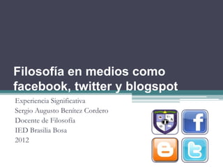 Filosofía en medios como
facebook, twitter y blogspot
Experiencia Significativa
Sergio Augusto Benítez Cordero
Docente de Filosofía
IED Brasilia Bosa
2012
 