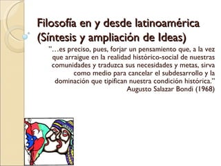 Filosofía en y desde latinoamérica (Síntesis y ampliación de Ideas)  ”… es preciso, pues, forjar un pensamiento que, a la vez que arraigue en la realidad histórico-social de nuestras comunidades y traduzca sus necesidades y metas, sirva como medio para cancelar el subdesarrollo y la dominación que tipifican nuestra condición histórica.” Augusto Salazar Bondi (1968) 