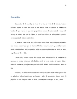 11
Conclusión
La práctica de la moral y la teoría de la ética a través de la historia, varios y
diferentes puntos de vista para llegar a una posible forma de alcanzar la felicidad del
hombre, lo que sucede es que estas proposiciones carecen de universalidad, porque cada
vez que se plantea una solución ética a los problemas actuales de la humanidad, se enfoca
en un determinado número de hombres.
A partir de la falla de la ética, sólo queda que el sujeto trate de hacerse así mismo,
unas normas y unas leyes que le ofrezcan felicidad y bienestar propio y que tal convicción
propia e individual sea benéfica para los demás, a través de esta realización propia se podrá
erigir hombre, libre y feliz.
Por lo tanto al tratar de dar una solución sobre la falta de ética en la sociedad se
generara un carácter netamente individualista, donde el error conlleva a la poca ética y
moral de la sociedad; es aquí donde pareciese que el hombre estaría destinado a nunca ser
feliz.
La ética y la moral en un concepto muy amplio de cual se puede hablar, ya que este
es aplicado a todo el entorno del ser humano y difícil de comprender algunas veces. El
propósito de este trabajo es aclara las dudas y así; mejorar el concepto de ética y moral.
 