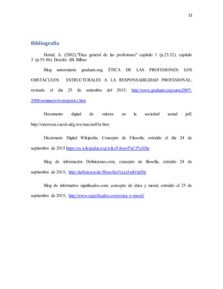 12
Bibliografía
Hortal, A. (2002),”Ética general de las profesiones” capítulo 1 (p.23.32), capítulo
3 (p.55-86). Desclée dB. Bilbao
Blog universitario graduats.org; ÉTICA DE LAS PROFESIONES: LOS
OBSTÁCULOS ESTRUCTURALES A LA RESPONSABILIDAD PROFESIONAL;
revisado el dia 25 de setiembre del 2015; http://www.graduats.org/curso2007-
2008/seminario/textopatrici.htm
Documento digital de valores en la sociedad actual pdf.
http://sincronia.cucsh.udg.mx/macias03a.htm
Diccionario Digital Wikipedia; Concepto de Filosofía; extraído el día 24 de
septiembre de 2015 https://es.wikipedia.org/wiki/Filosof%C3%ADa
Blog de información Definiciones.com, concepto de filosofía, extraído 24 de
septiembre de 2015; http://definicion.de/filosofia/#ixzz3mh1lpDjt
Blog de informativo significados.com; concepto de ética y moral; extraído el 25 de
septiembre de 2015; http://www.significados.com/etica-y-moral/
 