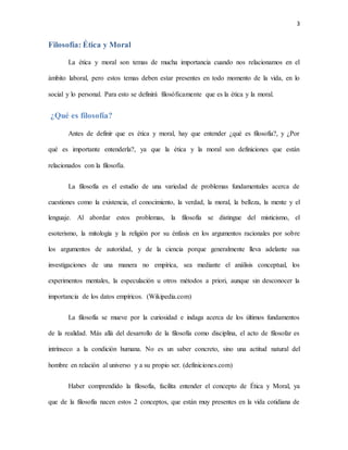 3
Filosofía: Ética y Moral
La ética y moral son temas de mucha importancia cuando nos relacionamos en el
ámbito laboral, pero estos temas deben estar presentes en todo momento de la vida, en lo
social y lo personal. Para esto se definirá filosóficamente que es la ética y la moral.
¿Qué es filosofía?
Antes de definir que es ética y moral, hay que entender ¿qué es filosofía?, y ¿Por
qué es importante entenderla?, ya que la ética y la moral son definiciones que están
relacionados con la filosofía.
La filosofía es el estudio de una variedad de problemas fundamentales acerca de
cuestiones como la existencia, el conocimiento, la verdad, la moral, la belleza, la mente y el
lenguaje. Al abordar estos problemas, la filosofía se distingue del misticismo, el
esoterismo, la mitología y la religión por su énfasis en los argumentos racionales por sobre
los argumentos de autoridad, y de la ciencia porque generalmente lleva adelante sus
investigaciones de una manera no empírica, sea mediante el análisis conceptual, los
experimentos mentales, la especulación u otros métodos a priori, aunque sin desconocer la
importancia de los datos empíricos. (Wikipedia.com)
La filosofía se mueve por la curiosidad e indaga acerca de los últimos fundamentos
de la realidad. Más allá del desarrollo de la filosofía como disciplina, el acto de filosofar es
intrínseco a la condición humana. No es un saber concreto, sino una actitud natural del
hombre en relación al universo y a su propio ser. (definiciones.com)
Haber comprendido la filosofía, facilita entender el concepto de Ética y Moral, ya
que de la filosofía nacen estos 2 conceptos, que están muy presentes en la vida cotidiana de
 