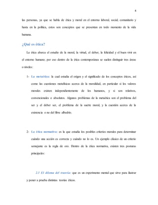 4
las personas, ya que se habla de ética y moral en el entorno laboral, social, comunitario y
hasta en la política, estos son conceptos que se presentan en todo momento de la vida
humana.
¿Qué es ética?
La ética abarca el estudio de la moral, la virtud, el deber, la felicidad y el buen vivir en
el entorno humano; por eso dentro de la ética contemporánea se suelen distinguir tres áreas
o niveles:
1- La metaética: la cual estudia el origen y el significado de los conceptos éticos, así
como las cuestiones metafísicas acerca de la moralidad, en particular si los valores
morales existen independientemente de los humanos, y si son relativos,
convencionales o absolutos. Algunos problemas de la metaética son el problema del
ser y el deber ser, el problema de la suerte moral, y la cuestión acerca de la
existencia o no del libre albedrío.
2- La ética normativa: es la que estudia los posibles criterios morales para determinar
cuándo una acción es correcta y cuándo no lo es. Un ejemplo clásico de un criterio
semejante es la regla de oro. Dentro de la ética normativa, existen tres posturas
principales:
2.1 El dilema del tranvía: que es un experimento mental que sirve para ilustrar
y poner a prueba distintas teorías éticas.
 