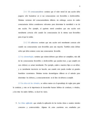 5
2.1.1 El consecuencialismo sostiene que el valor moral de una acción debe
juzgarse sólo basándose en si sus consecuencias son favorables o desfavorables.
Distintas versiones del consecuencialismo difieren, sin embargo, acerca de cuáles
consecuencias deben considerarse relevantes para determinar la moralidad o no de
una acción. Por ejemplo, el egoísmo moral considera que una acción será
moralmente correcta sólo cuando las consecuencias de la misma sean favorables
para el que la realiza.
2.1.2 El utilitarismo sostiene que una acción será moralmente correcta sólo
cuando sus consecuencias sean favorables para una mayoría. También existe debate
sobre qué debe contarse como una consecuencia favorable.
2.2 La deontología, sostiene que existen deberes que deben ser cumplidos, más allá
de las consecuencias favorables o desfavorables que puedan traer, y que cumplir con
esos deberes es actuar moralmente. Por ejemplo, cuidar a nuestros hijos es un deber,
y es moralmente incorrecto no hacerlo, aun cuando esto pueda resultar en grandes
beneficios económicos. Distintas teorías deontológicas difieren en el método para
determinar los deberes, y consecuentemente en la lista de deberes a cumplir.
2.3 La ética de las virtudes, se enfoca menos en el aprendizaje de reglas para guiar
la conducta, y más en la importancia de desarrollar buenos hábitos de conducta, o virtudes,
y de evitar los malos hábitos, es decir los vicios.
3- La ética aplicada: que estudia la aplicación de las teorías éticas a asuntos morales
concretos y controversiales. Algunas de estas cuestiones son estudiadas por
 