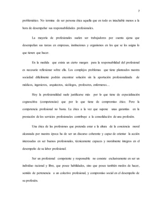 7
problemático. No termina de ser persona ética aquella que en todo es intachable menos a la
hora de desempeñar sus responsabilidades profesionales.
La mayoría de profesionales suelen ser trabajadores por cuenta ajena que
desempeñan sus tareas en empresas, instituciones y organismos en los que se les asigna lo
que tienen que hacer.
En la medida que exista un cierto margen para la responsabilidad del profesional
es necesario reflexionar sobre ella. Los complejos problemas que tiene planteados nuestra
sociedad difícilmente podrán encontrar solución sin la aportación profesionalizada de
médicos, ingenieros, arquitectos, sicólogos, profesores, enfermeras…
Hoy la profesionalidad suele justificarse más por lo que tiene de especialización
cognoscitiva (competencias) que por lo que tiene de compromiso ético. Pero la
competencia profesional no basta. La ética a la vez que supone unas garantías en la
prestación de los servicios profesionales contribuye a la consolidación de una profesión.
Una ética de las profesiones que pretenda estar a la altura de la conciencia moral
alcanzada por nuestra época ha de ser un discurso coherente y capaz de orientar la acción
interesadas en ser buenos profesionales, técnicamente capaces y moralmente íntegros en el
desempeño de su labor profesional.
Ser un profesional competente y responsable no consiste exclusivamente en ser un
individuo racional y libre, que posee habilidades, sino que posee también modos de hacer,
sentido de pertenencia a un colectivo profesional, y compromiso social en el desempeño de
su profesión.
 