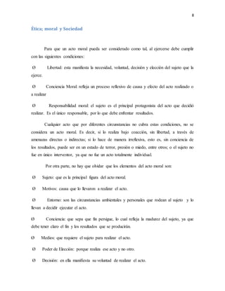 8
Ética; moral y Sociedad
Para que un acto moral pueda ser considerado como tal, al ejercerse debe cumplir
con las siguientes condiciones:
Ø Libertad: esta manifiesta la necesidad, voluntad, decisión y elección del sujeto que la
ejerce.
Ø Conciencia Moral: refleja un proceso reflexivo de causa y efecto del acto realizado o
a realizar
Ø Responsabilidad moral: el sujeto es el principal protagonista del acto que decidió
realizar. Es el único responsable, por lo que debe enfrentar resultados.
Cualquier acto que por diferentes circunstancias no cubra estas condiciones, no se
considera un acto moral. Es decir, si lo realiza bajo coacción, sin libertad, a través de
amenazas directas o indirectas; si lo hace de manera irreflexiva, esto es, sin conciencia de
los resultados, puede ser en un estado de terror, presión o miedo, entre otros; o el sujeto no
fue en único interventor, ya que no fue un acto totalmente individual.
Por otra parte, no hay que olvidar que los elementos del acto moral son:
Ø Sujeto: que es la principal figura del acto moral.
Ø Motivos: causa que lo llevaron a realizar el acto.
Ø Entorno: son las circunstancias ambientales y personales que rodean al sujeto y lo
llevan a decidir ejecutar el acto.
Ø Conciencia: que sepa que fin persigue, lo cual refleja la madurez del sujeto, ya que
debe tener claro el fin y los resultados que se producirán.
Ø Medios: que requiere el sujeto para realizar el acto.
Ø Poder de Elección: porque realiza ese acto y no otro.
Ø Decisión: en ella manifiesta su voluntad de realizar el acto.
 