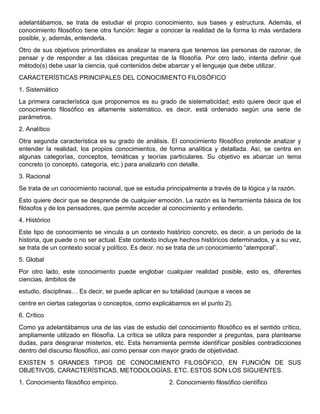 adelantábamos, se trata de estudiar el propio conocimiento, sus bases y estructura. Además, el
conocimiento filosófico tiene otra función: llegar a conocer la realidad de la forma lo más verdadera
posible, y, además, entenderla.
Otro de sus objetivos primordiales es analizar la manera que tenemos las personas de razonar, de
pensar y de responder a las clásicas preguntas de la filosofía. Por otro lado, intenta definir qué
método(s) debe usar la ciencia, qué contenidos debe abarcar y el lenguaje que debe utilizar.
CARACTERÍSTICAS PRINCIPALES DEL CONOCIMIENTO FILOSÓFICO
1. Sistemático
La primera característica que proponemos es su grado de sistematicidad; esto quiere decir que el
conocimiento filosófico es altamente sistemático, es decir, está ordenado según una serie de
parámetros.
2. Analítico
Otra segunda característica es su grado de análisis. El conocimiento filosófico pretende analizar y
entender la realidad, los propios conocimientos, de forma analítica y detallada. Así, se centra en
algunas categorías, conceptos, temáticas y teorías particulares. Su objetivo es abarcar un tema
concreto (o concepto, categoría, etc.) para analizarlo con detalle.
3. Racional
Se trata de un conocimiento racional, que se estudia principalmente a través de la lógica y la razón.
Esto quiere decir que se desprende de cualquier emoción. La razón es la herramienta básica de los
filósofos y de los pensadores, que permite acceder al conocimiento y entenderlo.
4. Histórico
Este tipo de conocimiento se vincula a un contexto histórico concreto, es decir, a un período de la
historia, que puede o no ser actual. Este contexto incluye hechos históricos determinados, y a su vez,
se trata de un contexto social y político. Es decir, no se trata de un conocimiento “atemporal”.
5. Global
Por otro lado, este conocimiento puede englobar cualquier realidad posible, esto es, diferentes
ciencias, ámbitos de
estudio, disciplinas… Es decir, se puede aplicar en su totalidad (aunque a veces se
centre en ciertas categorías o conceptos, como explicábamos en el punto 2).
6. Crítico
Como ya adelantábamos una de las vías de estudio del conocimiento filosófico es el sentido crítico,
ampliamente utilizado en filosofía. La crítica se utiliza para responder a preguntas, para plantearse
dudas, para desgranar misterios, etc. Esta herramienta permite identificar posibles contradicciones
dentro del discurso filosófico, así como pensar con mayor grado de objetividad.
EXISTEN 5 GRANDES TIPOS DE CONOCIMIENTO FILOSÓFICO, EN FUNCIÓN DE SUS
OBJETIVOS, CARACTERÍSTICAS, METODOLOGÍAS, ETC. ESTOS SON LOS SIGUIENTES.
1. Conocimiento filosófico empírico. 2. Conocimiento filosófico científico
 