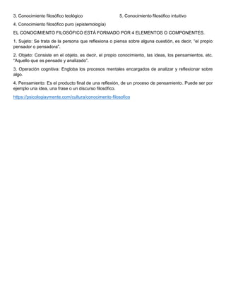 3. Conocimiento filosófico teológico
4. Conocimiento filosófico puro (epistemología)
5. Conocimiento filosófico intuitivo
EL CONOCIMIENTO FILOSÓFICO ESTÁ FORMADO POR 4 ELEMENTOS O COMPONENTES.
1. Sujeto: Se trata de la persona que reflexiona o piensa sobre alguna cuestión, es decir, “el propio
pensador o pensadora”.
2. Objeto: Consiste en el objeto, es decir, el propio conocimiento, las ideas, los pensamientos, etc.
“Aquello que es pensado y analizado”.
3. Operación cognitiva: Engloba los procesos mentales encargados de analizar y reflexionar sobre
algo.
4. Pensamiento: Es el producto final de una reflexión, de un proceso de pensamiento. Puede ser por
ejemplo una idea, una frase o un discurso filosófico.
https://psicologiaymente.com/cultura/conocimento-filosofico
 