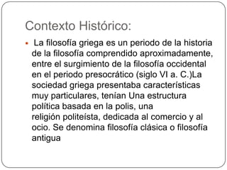 Contexto Histórico:
    La filosofía griega es un periodo de la historia
    de la filosofía comprendido aproximadamente,
    entre el surgimiento de la filosofía occidental
    en el periodo presocrático (siglo VI a. C.)La
    sociedad griega presentaba características
    muy particulares, tenían Una estructura
    política basada en la polis, una
    religión politeísta, dedicada al comercio y al
    ocio. Se denomina filosofía clásica o filosofía
    antigua
 