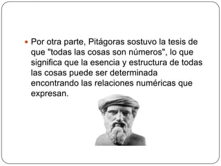  Por otra parte, Pitágoras sostuvo la tesis de
 que "todas las cosas son números", lo que
 significa que la esencia y estructura de todas
 las cosas puede ser determinada
 encontrando las relaciones numéricas que
 expresan.
 