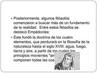  Posteriormente, algunos filósofos
  comenzaron a buscar más de un fundamento
  de la realidad. Entre estos filósofos se
  destacó Empédocles:
 Éste fundó la doctrina de los cuatro
  elementos, que perdurará en la filosofía de la
  naturaleza hasta el siglo XVIII: agua, fuego,
  tierra y aire, a partir de los cuales los
  principios movientes "amor" y "odio"
  componen todas las cosas.
 