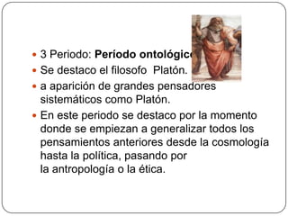  3 Periodo: Período ontológico
 Se destaco el filosofo Platón.
 a aparición de grandes pensadores
  sistemáticos como Platón.
 En este periodo se destaco por la momento
  donde se empiezan a generalizar todos los
  pensamientos anteriores desde la cosmología
  hasta la política, pasando por
  la antropología o la ética.
 