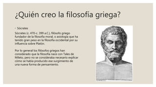 ¿Quién creo la filosofía griega?
◦ Sócrates
Sócrates (c. 470-c. 399 a.C.), filósofo griego
fundador de la filosofía moral, o axiología que ha
tenido gran peso en la filosofía occidental por su
influencia sobre Platón.
Por lo general los filósofos griegos han
considerado que la filosofía nace con Tales de
Mileto, pero no se consideraba necesario explicar
cómo se había producido ese surgimiento de
una nueva forma de pensamiento.
 