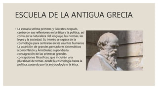 ESCUELA DE LA ANTIGUA GRECIA
◦ La escuela sofista primero, y Sócrates después,
centraron sus reflexiones en la ética y la política, así
como en la naturaleza del lenguaje, las normas, las
leyes y la sociedad. Su interés se separa de la
cosmología para centrarse en los asuntos humanos
La aparición de grandes pensadores sistemáticos
(como Platón y Aristóteles) supondrá la
consagración de las primeras grandes
concepciones filosóficas, que incluirán una
pluralidad de temas, desde la cosmología hasta la
política, pasando por la antropología o la ética.
 