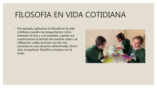 FILOSOFIA EN VIDA COTIDIANA
◦ Por ejemplo, aplicamos la filosofía en la vida
cotidiana cuando nos preguntamos cómo
entender al otro y a la sociedad, cuando nos
cuestionamos el sentido de nuestras vidas o al
reflexionar cuáles acciones son las más
correctas en una situación determinada. Dicho
esto, el quehacer filosófico empieza con la
duda.
 
