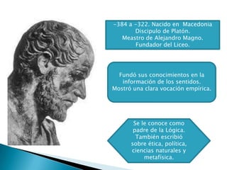 -384 a -322. Nacido en Macedonia
       Discipulo de Platón.
   Meastro de Alejandro Magno.
       Fundador del Liceo.




  Fundó sus conocimientos en la
   información de los sentidos.
Mostró una clara vocación empírica.




       Se le conoce como
       padre de la Lógica.
        También escribió
      sobre ética, política,
      ciencias naturales y
           metafísica.
 