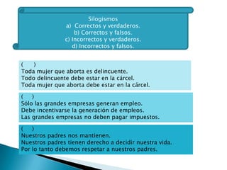 SILOGISMO
     Razonamiento deductivo que consta de tres proposiciones,

     la última de las cuales (conclusión) se deduce de las otras,

             llamadas premisa mayor y premisa menor,

      en relación a la extensión de los términos que contienen.

           Razonamiento deductivo: va de lo general a lo
                           particular.
          Razonamiento inductivo: va de lo particular a lo
                            general.

PREMISA MAYOR:                  Todos los estudiantes de la EPFLC son
preparatorianos.

PREMISA MENOR:                  Araceli es estudiante de la EPFLC.

CONCLUSIÓN:                     Araceli es preparatoriana.
 