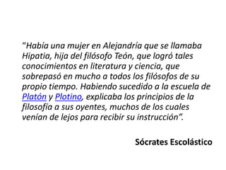 “Había una mujer en Alejandría que se llamaba
Hipatia, hija del filósofo Teón, que logró tales
conocimientos en literatura y ciencia, que
sobrepasó en mucho a todos los filósofos de su
propio tiempo. Habiendo sucedido a la escuela de
Platón y Plotino, explicaba los principios de la
filosofía a sus oyentes, muchos de los cuales
venían de lejos para recibir su instrucción”.

                            Sócrates Escolástico
 