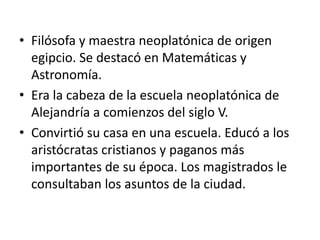 • Filósofa y maestra neoplatónica de origen
  egipcio. Se destacó en Matemáticas y
  Astronomía.
• Era la cabeza de la escuela neoplatónica de
  Alejandría a comienzos del siglo V.
• Convirtió su casa en una escuela. Educó a los
  aristócratas cristianos y paganos más
  importantes de su época. Los magistrados le
  consultaban los asuntos de la ciudad.
 