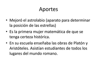 Aportes
• Mejoró el astrolabio (aparato para determinar
  la posición de las estrellas)
• Es la primera mujer matemática de que se
  tenga certeza histórica.
• En su escuela enseñaba las obras de Platón y
  Aristóteles. Asistían estudiantes de todos los
  lugares del mundo romano.
 