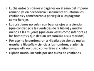• Lucha entre cristianos y paganos en el seno del imperio
  romano ya en decadencia. Finalmente triunfaron los
  cristianos y comenzaron a perseguir a los paganos
  como herejes.
• Los cristianos no veían con buenos ojos a la ciencia
  (que contradecía las verdades de la biblia) y mucho
  menos a las mujeres (que eran vistas como inferiores a
  los hombres y que debían ser sumisas a sus maridos).
• Por eso no le perdonaron a Hipatia que siendo mujer,
  enseñara filosofía y ciencia a los hombres, y además
  porque ella no quiso convertirse al cristianismo
• Hipatia murió linchada por una turba de cristianos
 