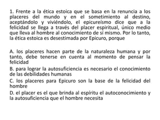 1. Frente a la ética estoica que se basa en la renuncia a los
placeres del mundo y en el sometimiento al destino,
aceptándolo y viviéndolo, el epicureísmo dice que a la
felicidad se llega a través del placer espiritual, único medio
que lleva al hombre al conocimiento de sí mismo. Por lo tanto,
la ética estoica es desestimada por Epicuro, porque

A. los placeres hacen parte de la naturaleza humana y por
tanto, debe tenerse en cuenta al momento de pensar la
felicidad
B. para lograr la autosuficiencia es necesario el conocimiento
de las debilidades humanas
C. los placeres para Epicuro son la base de la felicidad del
hombre
D. el placer es el que brinda al espíritu el autoconocimiento y
la autosuficiencia que el hombre necesita
 