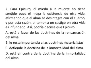 2. Para Epicuro, el miedo a la muerte no tiene
sentido pues él niega la existencia de otra vida,
afirmando que el alma se desintegra con el cuerpo,
y por esta razón, el temor a un castigo en otra vida
es infundado. Así, podría decirse que Epicuro
A. está a favor de las doctrinas de la rencarnación
del alma
B. le resta importancia a las doctrinas materialistas
C. defiende la doctrina de la inmortalidad del alma
D. está en contra de la doctrina de la inmortalidad
del alma
 