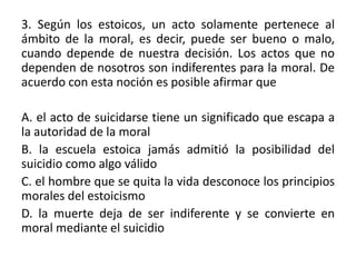 3. Según los estoicos, un acto solamente pertenece al
ámbito de la moral, es decir, puede ser bueno o malo,
cuando depende de nuestra decisión. Los actos que no
dependen de nosotros son indiferentes para la moral. De
acuerdo con esta noción es posible afirmar que

A. el acto de suicidarse tiene un significado que escapa a
la autoridad de la moral
B. la escuela estoica jamás admitió la posibilidad del
suicidio como algo válido
C. el hombre que se quita la vida desconoce los principios
morales del estoicismo
D. la muerte deja de ser indiferente y se convierte en
moral mediante el suicidio
 