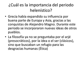 ¿Cuál es la importancia del periodo
               helenístico?
• Grecia había expandido su influencia por
  buena parte de Europa y Asia, gracias a las
  conquistas de Alejandro Magno. Durante este
  periodo se incorporaron nuevas ideas de otros
  pueblos.
• La filosofía ya no se preguntaba por el arjé
  (presocráticos), por la idea o el ser (clásicos),
  sino que buscaban un refugio para las
  desgracias humanas (Ética)
 