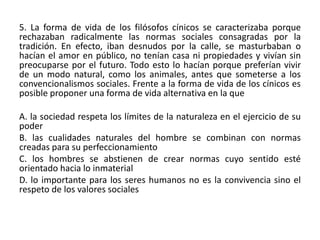 5. La forma de vida de los filósofos cínicos se caracterizaba porque
rechazaban radicalmente las normas sociales consagradas por la
tradición. En efecto, iban desnudos por la calle, se masturbaban o
hacían el amor en público, no tenían casa ni propiedades y vivían sin
preocuparse por el futuro. Todo esto lo hacían porque preferían vivir
de un modo natural, como los animales, antes que someterse a los
convencionalismos sociales. Frente a la forma de vida de los cínicos es
posible proponer una forma de vida alternativa en la que

A. la sociedad respeta los límites de la naturaleza en el ejercicio de su
poder
B. las cualidades naturales del hombre se combinan con normas
creadas para su perfeccionamiento
C. los hombres se abstienen de crear normas cuyo sentido esté
orientado hacia lo inmaterial
D. lo importante para los seres humanos no es la convivencia sino el
respeto de los valores sociales
 