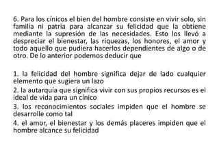 6. Para los cínicos el bien del hombre consiste en vivir solo, sin
familia ni patria para alcanzar su felicidad que la obtiene
mediante la supresión de las necesidades. Esto los llevó a
despreciar el bienestar, las riquezas, los honores, el amor y
todo aquello que pudiera hacerlos dependientes de algo o de
otro. De lo anterior podemos deducir que

1. la felicidad del hombre significa dejar de lado cualquier
elemento que sugiera un lazo
2. la autarquía que significa vivir con sus propios recursos es el
ideal de vida para un cínico
3. los reconocimientos sociales impiden que el hombre se
desarrolle como tal
4. el amor, el bienestar y los demás placeres impiden que el
hombre alcance su felicidad
 