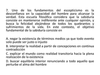 7. Uno de los fundamentos del escepticismo es la
desconfianza en la capacidad del hombre para alcanzar la
verdad. Esta escuela filosófica considera que la sabiduría
consiste en mantenerse indiferente ante cualquier opinión, y
busca la felicidad alejándose de todos los quebrantos y
sufrimientos de la vida. En este contexto, el objetivo
fundamental de la sabiduría consiste en

A. negar la existencia de términos medios ya que todo evento
solo puede ser justo o injusto
B. interpretar la realidad a partir de concepciones en continua
contradicción
C. explicar el mundo como realidad transitoria hacia la plena
realización de la existencia
D. buscar equilibrio interior renunciando a todo aquello que
perturbe el alma del hombre
 