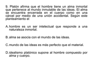 9. Platón afirma que el hombre tiene un alma inmortal
que pertenece al mundo inmutable de las ideas. El alma
se encuentra encerrada en el cuerpo como en una
cárcel por medio de una unión accidental. Según este
planteamiento el

A. hombre es un ser intelectual que responde a una
   naturaleza inmortal.

B. alma se asocia con el mundo de las ideas.

C.mundo de las ideas es más perfecto que el material.

D.idealismo platónico supone al hombre compuesto por
  alma y cuerpo.
 