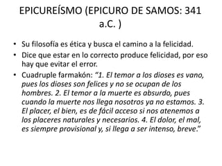 EPICUREÍSMO (EPICURO DE SAMOS: 341
                a.C. )
• Su filosofía es ética y busca el camino a la felicidad.
• Dice que estar en lo correcto produce felicidad, por eso
  hay que evitar el error.
• Cuadruple farmakón: “1. El temor a los dioses es vano,
  pues los dioses son felices y no se ocupan de los
  hombres. 2. El temor a la muerte es absurdo, pues
  cuando la muerte nos llega nosotros ya no estamos. 3.
  El placer, el bien, es de fácil acceso si nos atenemos a
  los placeres naturales y necesarios. 4. El dolor, el mal,
  es siempre provisional y, si llega a ser intenso, breve.”
 