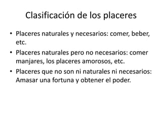 Clasificación de los placeres
• Placeres naturales y necesarios: comer, beber,
  etc.
• Placeres naturales pero no necesarios: comer
  manjares, los placeres amorosos, etc.
• Placeres que no son ni naturales ni necesarios:
  Amasar una fortuna y obtener el poder.
 