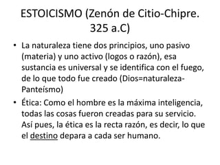 ESTOICISMO (Zenón de Citio-Chipre.
              325 a.C)
• La naturaleza tiene dos principios, uno pasivo
  (materia) y uno activo (logos o razón), esa
  sustancia es universal y se identifica con el fuego,
  de lo que todo fue creado (Dios=naturaleza-
  Panteísmo)
• Ética: Como el hombre es la máxima inteligencia,
  todas las cosas fueron creadas para su servicio.
  Así pues, la ética es la recta razón, es decir, lo que
  el destino depara a cada ser humano.
 