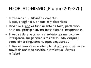 NEOPLATONISMO (Plotino 205-270)
• Introduce en su filosofía elementos
  judíos, pitagóricos, orientales y platónicos.
• Dice que el uno es fundamento de todo, perfección
  absoluta, principio divino, inasequible e inexpresable.
• El uno se despliega hacia el exterior, primero como
  inteligencia, luego como alma del mundo, después
  como almas singulares-cuerpos singulares-.
• El fin del hombre es contemplar el uno y esto se hace a
  través de una vida ascética e intelectual (éxtasis
  místico).
 