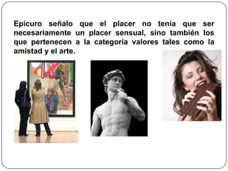 Epicuro señalo que el placer no tenia que ser
necesariamente un placer sensual, sino también los
que pertenecen a la categoría valores tales como la
amistad y el arte.
 