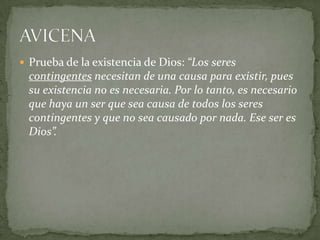  Prueba de la existencia de Dios: “Los seres
contingentes necesitan de una causa para existir, pues
su existencia no es necesaria. Por lo tanto, es necesario
que haya un ser que sea causa de todos los seres
contingentes y que no sea causado por nada. Ese ser es
Dios”.
 