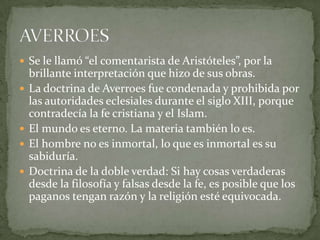  Se le llamó “el comentarista de Aristóteles”, por la
brillante interpretación que hizo de sus obras.
 La doctrina de Averroes fue condenada y prohibida por
las autoridades eclesiales durante el siglo XIII, porque
contradecía la fe cristiana y el Islam.
 El mundo es eterno. La materia también lo es.
 El hombre no es inmortal, lo que es inmortal es su
sabiduría.
 Doctrina de la doble verdad: Si hay cosas verdaderas
desde la filosofía y falsas desde la fe, es posible que los
paganos tengan razón y la religión esté equivocada.
 