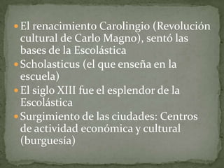  El renacimiento Carolingio (Revolución
cultural de Carlo Magno), sentó las
bases de la Escolástica
 Scholasticus (el que enseña en la
escuela)
 El siglo XIII fue el esplendor de la
Escolástica
 Surgimiento de las ciudades: Centros
de actividad económica y cultural
(burguesía)
 