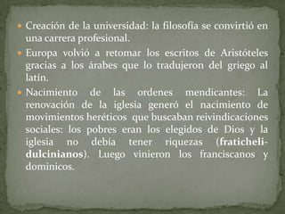  Creación de la universidad: la filosofía se convirtió en
una carrera profesional.
 Europa volvió a retomar los escritos de Aristóteles
gracias a los árabes que lo tradujeron del griego al
latín.
 Nacimiento de las ordenes mendicantes: La
renovación de la iglesia generó el nacimiento de
movimientos heréticos que buscaban reivindicaciones
sociales: los pobres eran los elegidos de Dios y la
iglesia no debía tener riquezas (fraticheli-
dulcinianos). Luego vinieron los franciscanos y
dominicos.
 